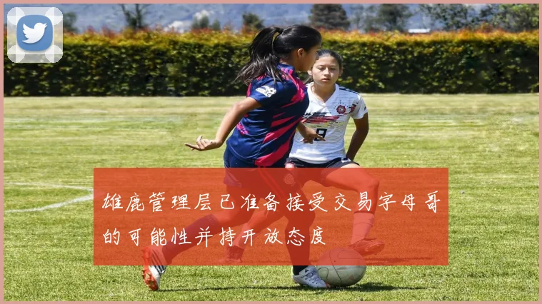 雄鹿管理层已准备接受交易字母哥的可能性并持开放态度