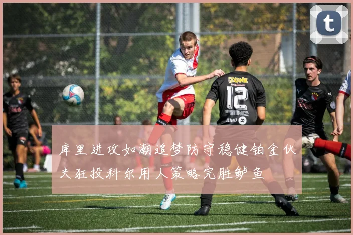 库里进攻如潮追梦防守稳健铂金伙夫狂投科尔用人策略完胜鲈鱼