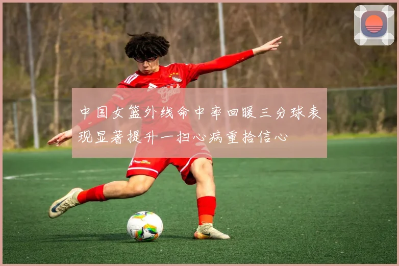 中国女篮外线命中率回暖三分球表现显著提升一扫心病重拾信心