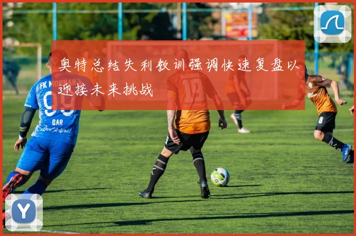 奥特总结失利教训强调快速复盘以迎接未来挑战