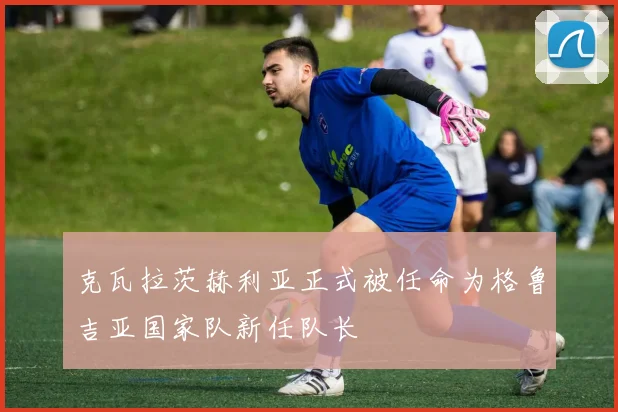 克瓦拉茨赫利亚正式被任命为格鲁吉亚国家队新任队长