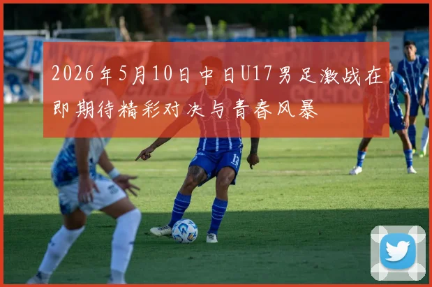 2026年5月10日中日U17男足激战在即期待精彩对决与青春风暴