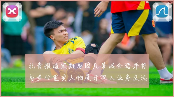 北青报道宋凯与因凡蒂诺会晤并将与多位重要人物展开深入业务交流