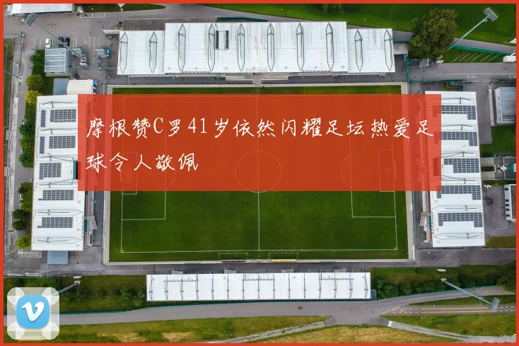 摩根赞C罗41岁依然闪耀足坛热爱足球令人敬佩