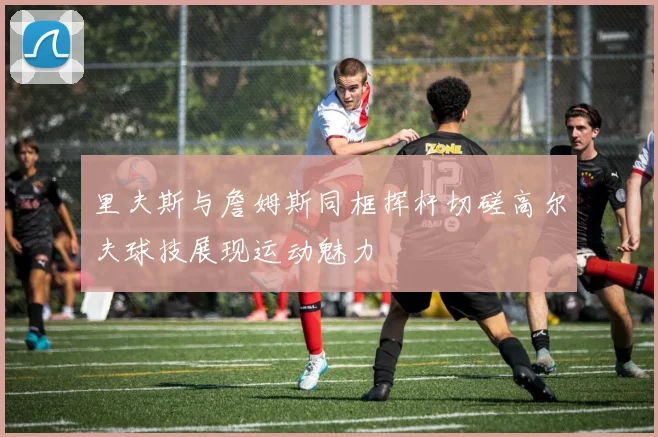 里夫斯与詹姆斯同框挥杆切磋高尔夫球技展现运动魅力