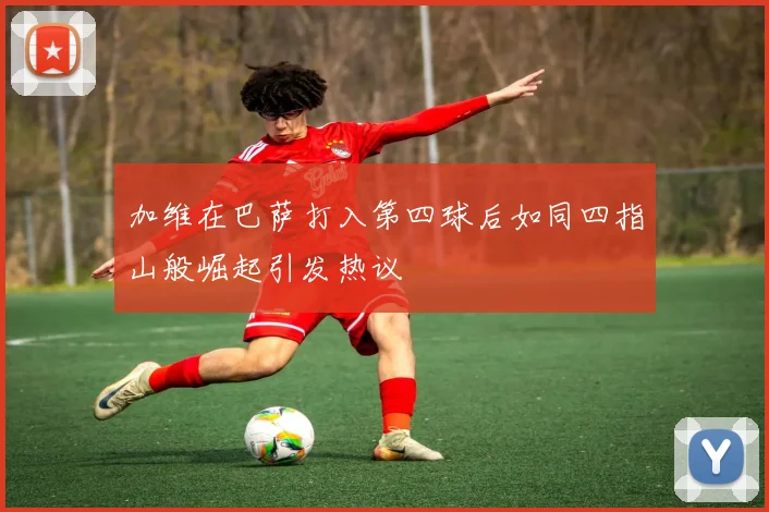 加维在巴萨打入第四球后如同四指山般崛起引发热议